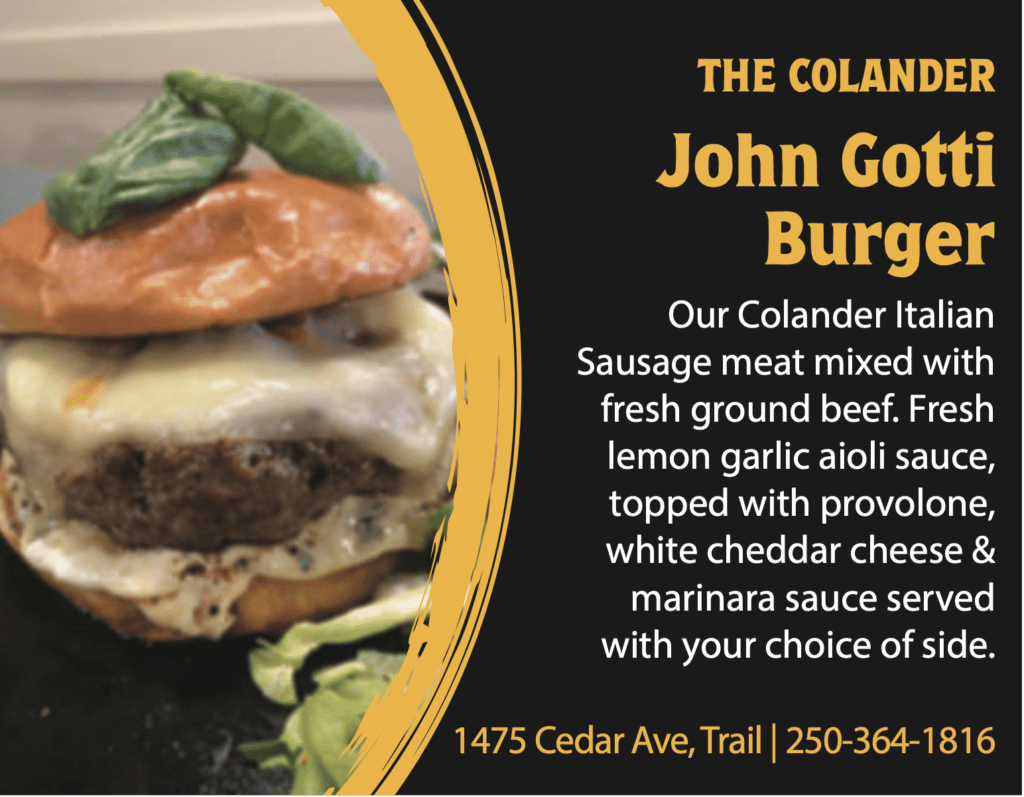 THE COLANDER John Gotti Burger Our Colander Italian Sausage meat mixed with fresh ground beef. Fresh lemon garlic aioli sauce, topped with provolone, white cheddar cheese & marinara sauce served with your choice of side. 1475 Cedar Ave, Trail | 250-364-1816